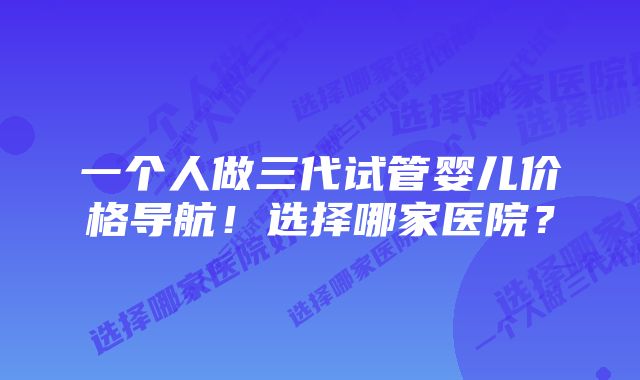 一个人做三代试管婴儿价格导航！选择哪家医院？