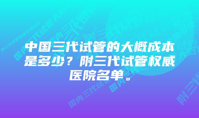 中国三代试管的大概成本是多少？附三代试管权威医院名单。