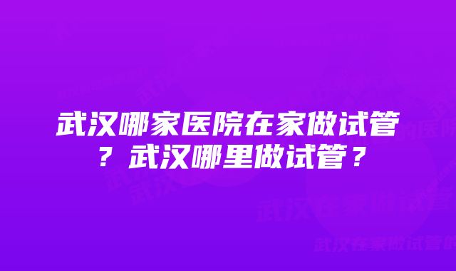 武汉哪家医院在家做试管？武汉哪里做试管？