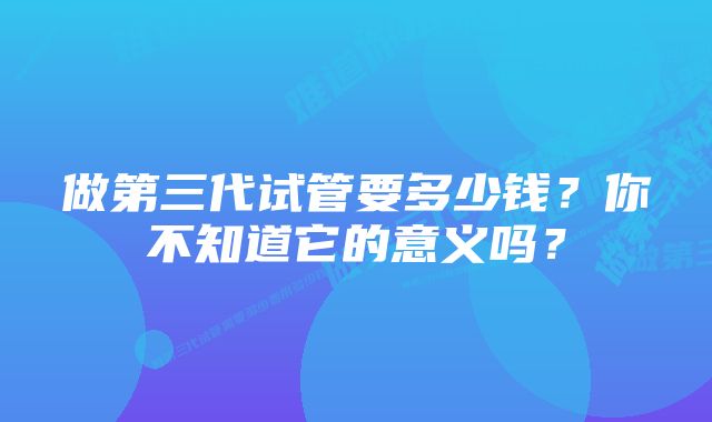 做第三代试管要多少钱？你不知道它的意义吗？