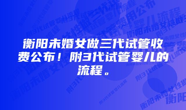 衡阳未婚女做三代试管收费公布！附3代试管婴儿的流程。