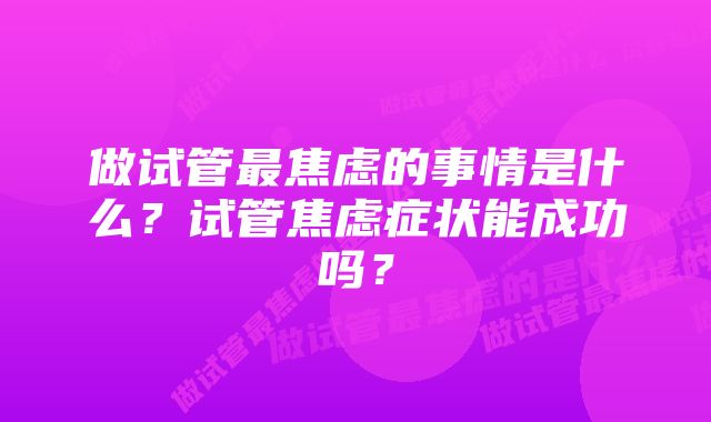 做试管最焦虑的事情是什么？试管焦虑症状能成功吗？