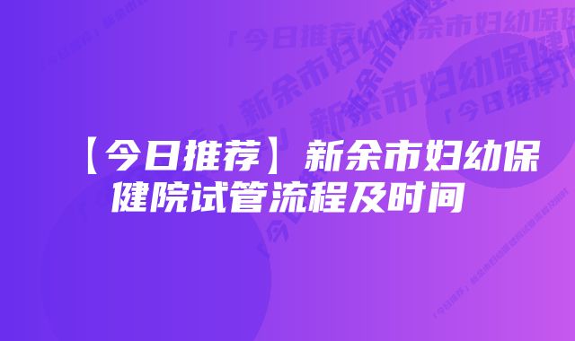 【今日推荐】新余市妇幼保健院试管流程及时间