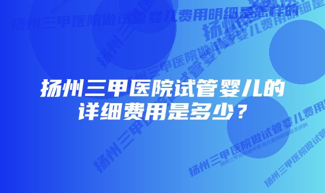 扬州三甲医院试管婴儿的详细费用是多少？