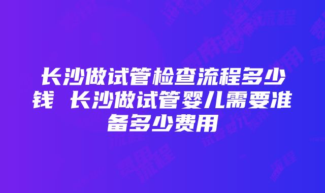 长沙做试管检查流程多少钱 长沙做试管婴儿需要准备多少费用