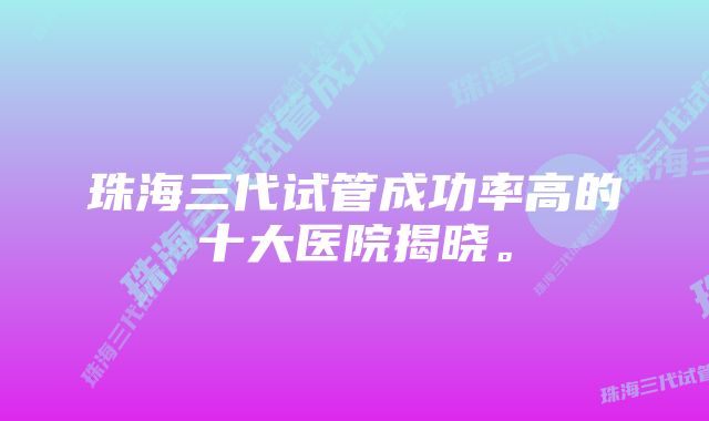 珠海三代试管成功率高的十大医院揭晓。