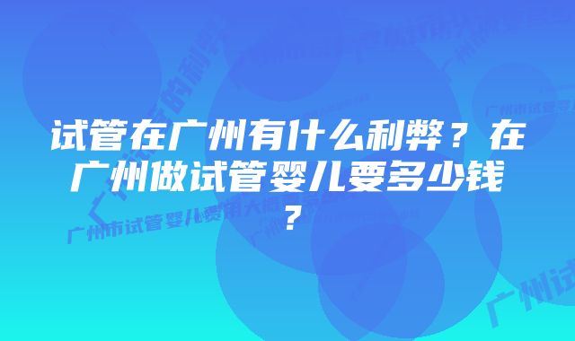 试管在广州有什么利弊？在广州做试管婴儿要多少钱？