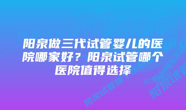 阳泉做三代试管婴儿的医院哪家好？阳泉试管哪个医院值得选择