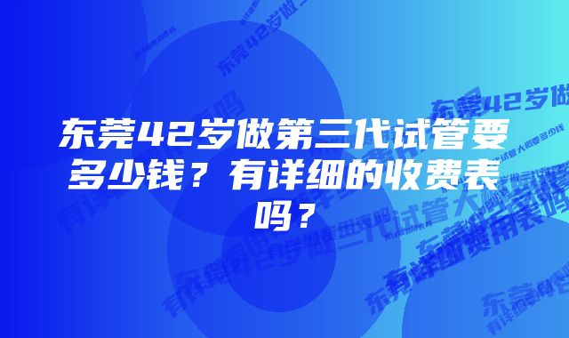 东莞42岁做第三代试管要多少钱？有详细的收费表吗？