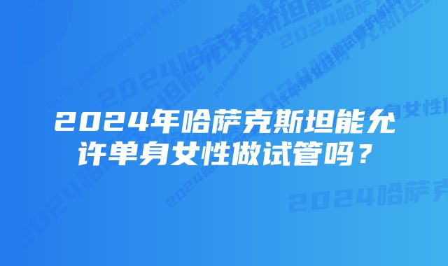 2024年哈萨克斯坦能允许单身女性做试管吗？