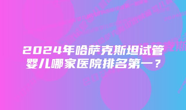 2024年哈萨克斯坦试管婴儿哪家医院排名第一？