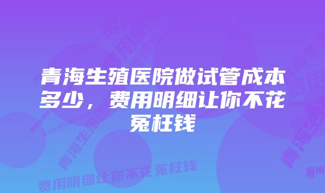 青海生殖医院做试管成本多少，费用明细让你不花冤枉钱