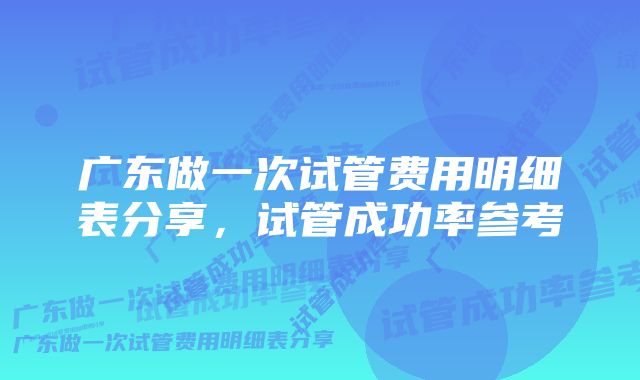 广东做一次试管费用明细表分享，试管成功率参考