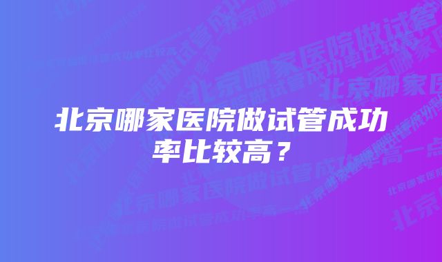 北京哪家医院做试管成功率比较高？