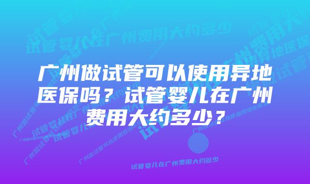 广州做试管可以使用异地医保吗？试管婴儿在广州费用大约多少？