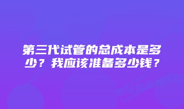 第三代试管的总成本是多少？我应该准备多少钱？