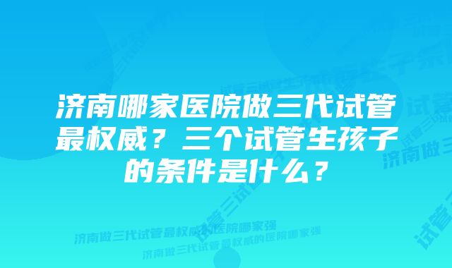 济南哪家医院做三代试管最权威？三个试管生孩子的条件是什么？