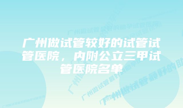 广州做试管较好的试管试管医院，内附公立三甲试管医院名单