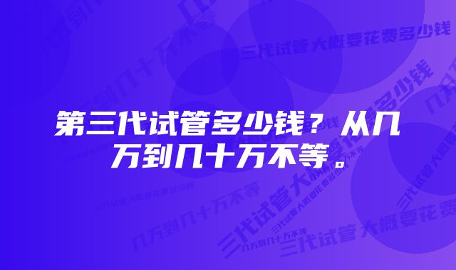 第三代试管多少钱？从几万到几十万不等。