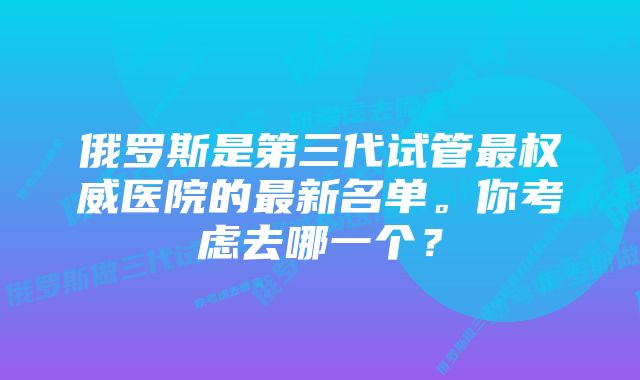 俄罗斯是第三代试管最权威医院的最新名单。你考虑去哪一个？