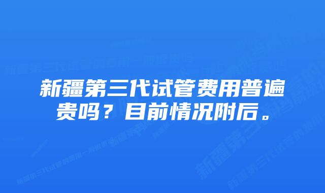 新疆第三代试管费用普遍贵吗？目前情况附后。