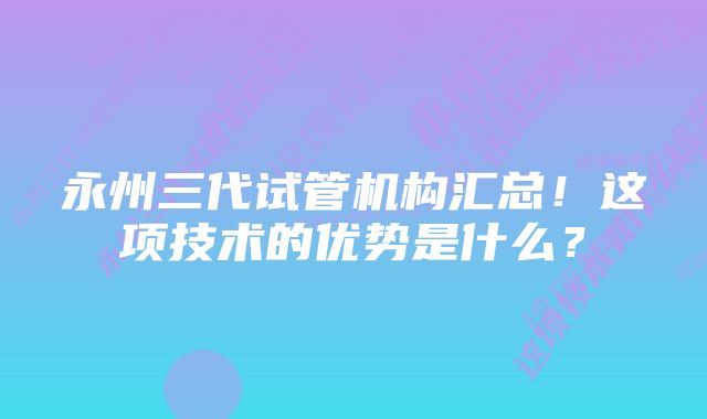 永州三代试管机构汇总！这项技术的优势是什么？