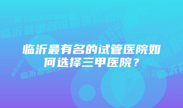 临沂最有名的试管医院如何选择三甲医院？