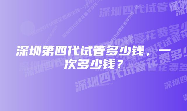 深圳第四代试管多少钱，一次多少钱？