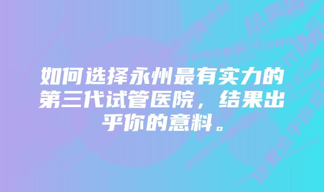 如何选择永州最有实力的第三代试管医院，结果出乎你的意料。