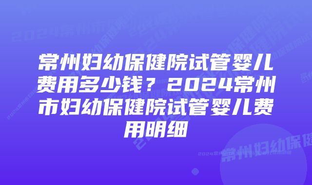 常州妇幼保健院试管婴儿费用多少钱？2024常州市妇幼保健院试管婴儿费用明细