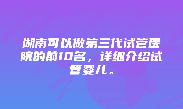 湖南可以做第三代试管医院的前10名，详细介绍试管婴儿。