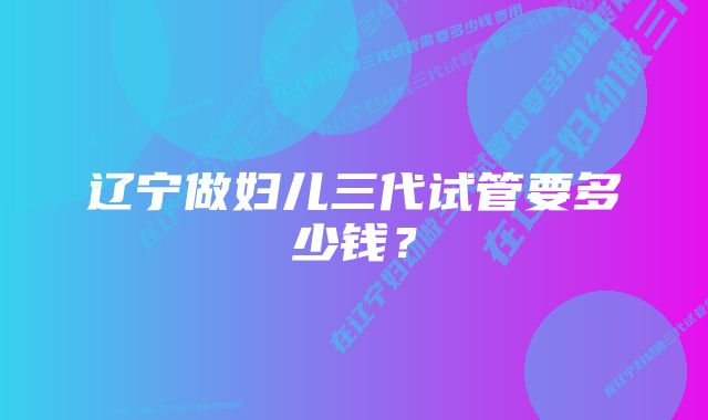 辽宁做妇儿三代试管要多少钱？