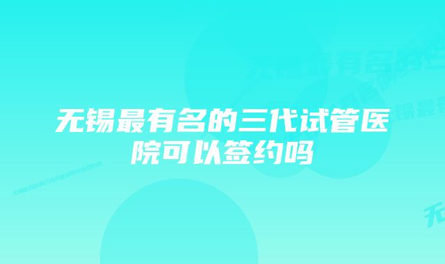 无锡最有名的三代试管医院可以签约吗