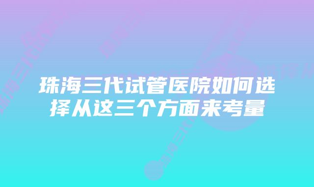 珠海三代试管医院如何选择从这三个方面来考量