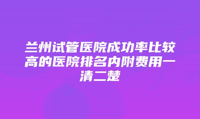 兰州试管医院成功率比较高的医院排名内附费用一清二楚