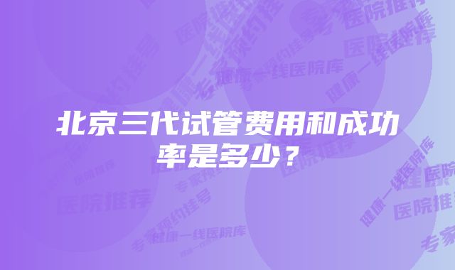 北京三代试管费用和成功率是多少？