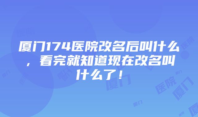 厦门174医院改名后叫什么，看完就知道现在改名叫什么了！