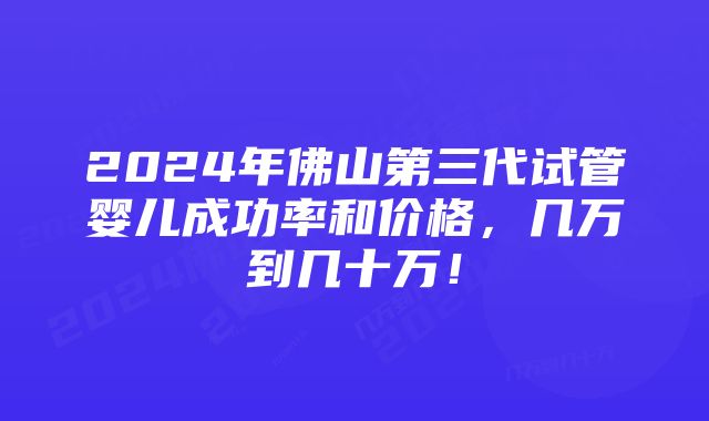 2024年佛山第三代试管婴儿成功率和价格，几万到几十万！