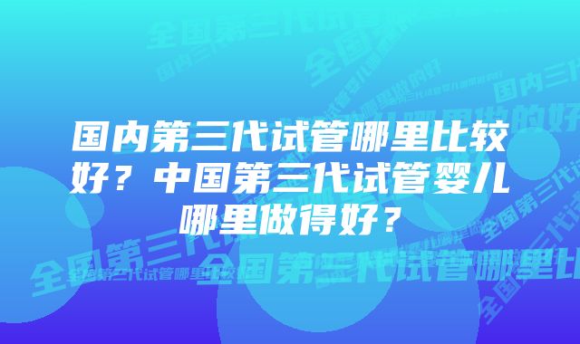 国内第三代试管哪里比较好？中国第三代试管婴儿哪里做得好？