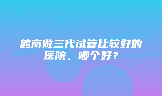 鹤岗做三代试管比较好的医院，哪个好？