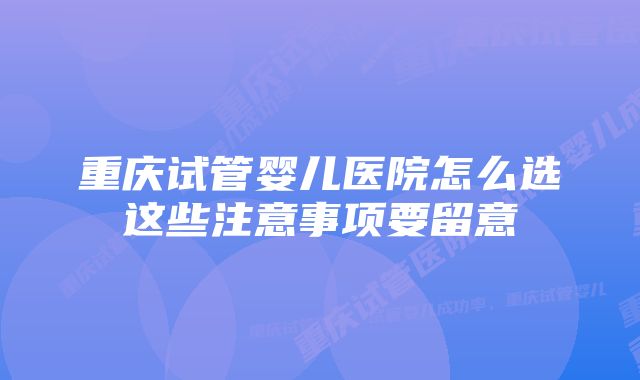 重庆试管婴儿医院怎么选这些注意事项要留意