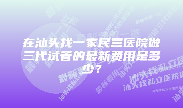 在汕头找一家民营医院做三代试管的最新费用是多少？