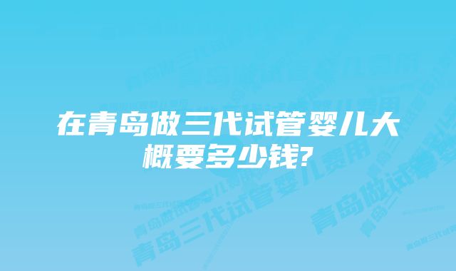 在青岛做三代试管婴儿大概要多少钱?