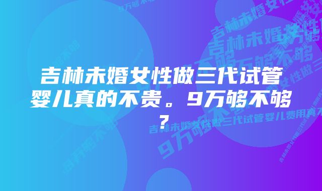 吉林未婚女性做三代试管婴儿真的不贵。9万够不够？