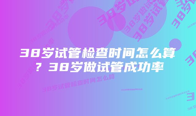 38岁试管检查时间怎么算？38岁做试管成功率