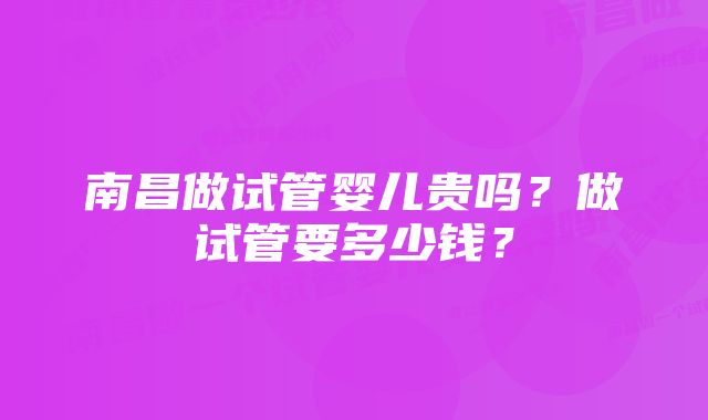 南昌做试管婴儿贵吗？做试管要多少钱？