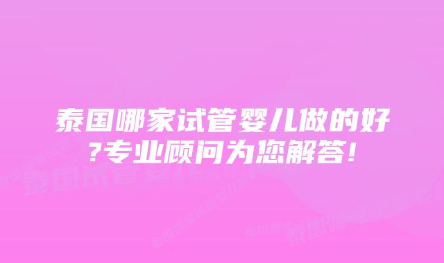 泰国哪家试管婴儿做的好?专业顾问为您解答!