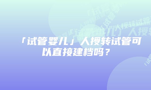 「试管婴儿」人授转试管可以直接建档吗？