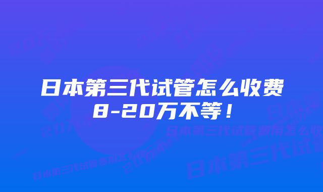 日本第三代试管怎么收费8-20万不等！