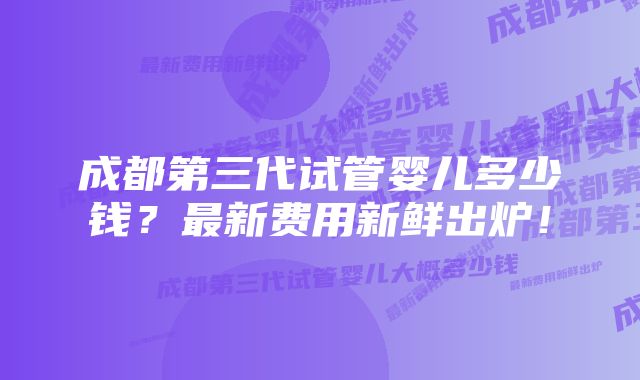 成都第三代试管婴儿多少钱？最新费用新鲜出炉！